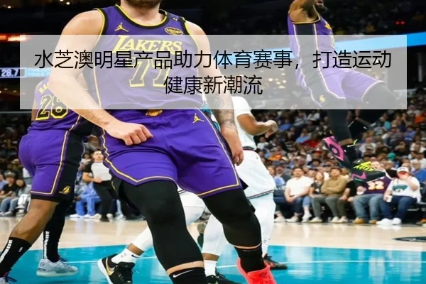 水芝澳明星产品助力体育赛事，打造运动健康新潮流